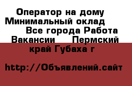 Оператор на дому › Минимальный оклад ­ 40 000 - Все города Работа » Вакансии   . Пермский край,Губаха г.